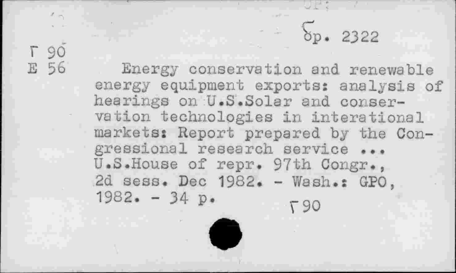 ﻿r 96
E 56
op. 2322
Energy conservation and renewable energy equipment exports: analysis of hearings on U.S.Solar and conservation technologies in interational markets: Report prepared by the Congressional research service ... U.S.House of repr. 97th Congr., 2d sess. Dec 1982. - Wash.: GPO, 1982. - 34 p.	rQn